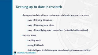 Keeping up-to-date in research
◦ being up-to-date with current research is key in a research process
◦ way of finding literature
◦ way of learning new ideas
◦ way of identifying peer researchers (potential collaborators)
◦ several ways
◦ setting alerts
◦ using RSS feeds
◦ let intelligent tools learn your search and get recommendations
 