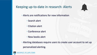 Keeping up-to-date in research: Alerts
◦ Alerts are notifications for new information
◦ Search alert
◦ Citation alert
◦ Conference alert
◦ New books alert
◦ Alerting databases require users to create user account to set up
personalized alerting.
 
