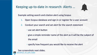 Keeping up-to-date in research: Alerts …
Example setting search and citation alert using Scopus
1. Open Scopus database and sign-in or register for a user account
2. Conduct your search and set alert for the search statement
◦ use set alert button
◦ give a simple reminder name of the alert as it will be the subject of
the email
◦ specify how frequent you would like to receive the alert
See screenshots next slides.
 