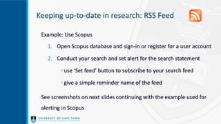 Keeping up-to-date in research: RSS Feed
Example: Use Scopus
1. Open Scopus database and sign-in or register for a user account
2. Conduct your search and set alert for the search statement
◦ use ‘Set feed’ button to subscribe to your search feed
◦ give a simple reminder name of the feed
See screenshots on next slides continuing with the example used for
alerting in Scopus
 