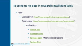 Keeping up-to-date in research: Intelligent tools
• Tools
• ScienceDirect (https://www-sciencedirect-com.ezproxy.uct.ac.za/)
• Recommend (https://recommended.springernature.com/recommended/)
• applicable on
• Nature.com
• BioMed Central
• Springer Open (Open access collection)
• SpringerLink
 