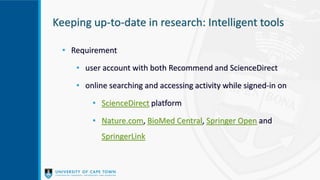 Keeping up-to-date in research: Intelligent tools
• Requirement
• user account with both Recommend and ScienceDirect
• online searching and accessing activity while signed-in on
• ScienceDirect platform
• Nature.com, BioMed Central, Springer Open and
SpringerLink
 