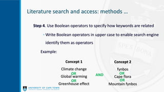 Literature search and access: methods …
Step 4. Use Boolean operators to specify how keywords are related
◦ Write Boolean operators in upper case to enable search engine
identify them as operators
Example:
Concept 1
Climate change
Global warming
Greenhouse effect
Concept 2
fynbos
Cape flora
Mountain fynbos
AND OR
OR
OR
OR
 