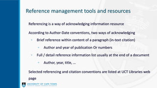 Reference management tools and resources
Referencing is a way of acknowledging information resource
According to Author-Date conventions, two ways of acknowledging
◦ Brief reference within content of a paragraph (in-text citation)
◦ Author and year of publication Or numbers
◦ Full / detail reference information list usually at the end of a document
◦ Author, year, title, …
Selected referencing and citation conventions are listed at UCT Libraries web
page
 