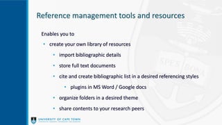 Reference management tools and resources
Enables you to
• create your own library of resources
• import bibliographic details
• store full text documents
• cite and create bibliographic list in a desired referencing styles
• plugins in MS Word / Google docs
• organize folders in a desired theme
• share contents to your research peers
 