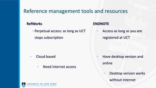 Reference management tools and resources
RefWorks
◦ Perpetual access: as long as UCT
stops subscription
◦ Cloud based
◦ Need internet access
ENDNOTE
◦ Access as long as you are
registered at UCT
◦ Have desktop version and
online
◦ Desktop version works
without internet
 