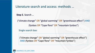 Literature search and access: methods …
Step 5. Search …
(“climate change” OR “global warming” OR “greenhouse effect”) AND
(fynbos OR “Cape flora” OR “mountain fynbos”)
Single search box:
(“climate change” OR “global warming” OR “greenhouse effect”)
AND (fynbos OR “Cape flora” OR “mountain fynbos”)
 