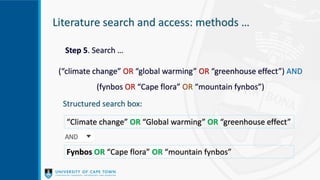 Literature search and access: methods …
Step 5. Search …
(“climate change” OR “global warming” OR “greenhouse effect”) AND
(fynbos OR “Cape flora” OR “mountain fynbos”)
Structured search box:
“Climate change” OR “Global warming” OR “greenhouse effect”
Fynbos OR “Cape flora” OR “mountain fynbos”
 