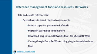 Reference management tools and resources: RefWorks
Cite and create reference list
◦ Several ways to insert citation to documents:
◦ Manual copy and paste from RefWorks
◦ Microsoft Word plug-in from Store
◦ Download plug-in from RefWorks tools for Microsoft Word
◦ If using Google Docs, RefWorks citing plug-in is available from
tools
 