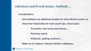 Literature search and access: methods …
Considerations
◦ Each database use additional symbols for more efficient search, so
check their help facility for more search tips. Check topics
◦ Truncation: root words and variants, …
◦ Proximity search
◦ Wildcards: spelling variations, …
◦ Make use of subjects / thesauri facility in databases
 