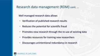 Well managed research data allows
• Verification of published research results
• Reduces the potential for scientific fraud
• Promotes new research through the re-use of existing data
• Provides resources for training new researchers
• Discourages unintentional redundancy in research
Research data management (RDM) cont. …
 