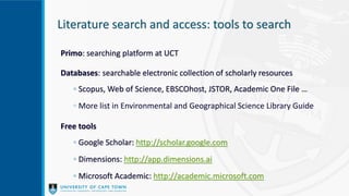 Literature search and access: tools to search
Primo: searching platform at UCT
Databases: searchable electronic collection of scholarly resources
◦ Scopus, Web of Science, EBSCOhost, JSTOR, Academic One File …
◦ More list in Environmental and Geographical Science Library Guide
Free tools
◦ Google Scholar: http://scholar.google.com
◦ Dimensions: http://app.dimensions.ai
◦ Microsoft Academic: http://academic.microsoft.com
 