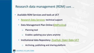 Research data management (RDM) cont. …
• Available RDM Services and tools at UCT
• Research Data Services: technical support
• Data Management Plan Online (DMPonline)
o Planning tool
o Enables updating your plans anytime
• Institutional data Repository: ZivaHub: Open Data UCT
o Archiving, publishing and sharing platform
 