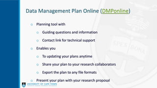 Data Management Plan Online (DMPonline)
o Planning tool with
o Guiding questions and information
o Contact link for technical support
o Enables you
o To updating your plans anytime
o Share your plan to your research collaborators
o Export the plan to any file formats
o Present your plan with your research proposal
 