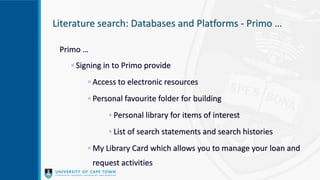 Literature search: Databases and Platforms - Primo …
Primo …
◦ Signing in to Primo provide
◦ Access to electronic resources
◦ Personal favourite folder for building
◦ Personal library for items of interest
◦ List of search statements and search histories
◦ My Library Card which allows you to manage your loan and
request activities
 