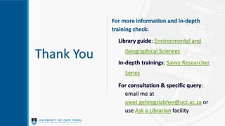 Thank You
For more information and in-depth
training check:
Library guide: Environmental and
Geographical Sciences
In-depth trainings: Savvy Researcher
Series
For consultation & specific query:
email me at
awot.gebregziabher@uct.ac.za or
use Ask a Librarian facility
 
