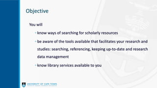 Objective
You will
◦ know ways of searching for scholarly resources
◦ be aware of the tools available that facilitates your research and
studies: searching, referencing, keeping up-to-date and research
data management
◦ know library services available to you
 