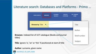 Literature search: Databases and Platforms - Primo …
Browses: indexed list of UCT catalogue (Books and journal
titles)
Title: Ignore ‘a’, ‘an’ or ‘the’ if positioned at start of title
Author: surname, given name
 