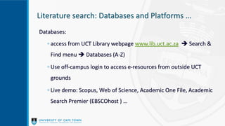 Literature search: Databases and Platforms …
Databases:
◦ access from UCT Library webpage www.lib.uct.ac.za  Search &
Find menu  Databases (A-Z)
◦ Use off-campus login to access e-resources from outside UCT
grounds
◦ Live demo: Scopus, Web of Science, Academic One File, Academic
Search Premier (EBSCOhost ) …
 