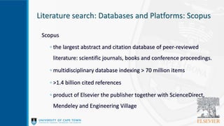 Literature search: Databases and Platforms: Scopus
Scopus
◦ the largest abstract and citation database of peer-reviewed
literature: scientific journals, books and conference proceedings.
◦ multidisciplinary database indexing > 70 million items
◦ >1.4 billion cited references
◦ product of Elsevier the publisher together with ScienceDirect,
Mendeley and Engineering Village
 