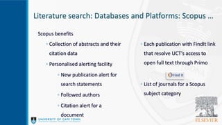 Literature search: Databases and Platforms: Scopus …
Scopus benefits
◦ Collection of abstracts and their
citation data
◦ Personalised alerting facility
◦ New publication alert for
search statements
◦ Followed authors
◦ Citation alert for a
document
◦ Each publication with FindIt link
that resolve UCT’s access to
open full text through Primo
◦ List of journals for a Scopus
subject category
 