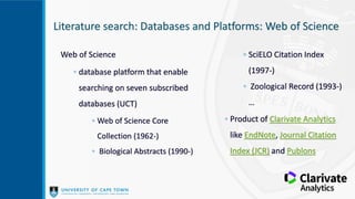 Literature search: Databases and Platforms: Web of Science
Web of Science
◦ database platform that enable
searching on seven subscribed
databases (UCT)
◦ Web of Science Core
Collection (1962-)
◦ Biological Abstracts (1990-)
◦ SciELO Citation Index
(1997-)
◦ Zoological Record (1993-)
…
◦ Product of Clarivate Analytics
like EndNote, Journal Citation
Index (JCR) and Publons
 