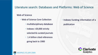 Literature search: Databases and Platforms: Web of Science
Web of Science
◦ Web of Science Core Collection
◦ multidisciplinary database
◦ indexes >20,000 strictly
selected & curated journals
◦ 1.4 billion cited references
going back to 1900
◦ Indexes funding information of a
publication
 