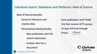 Literature search: Databases and Platforms: Web of Science
Web of Science benefits
◦ Access to literature and
citation data
◦ Personalised alerting facility
◦ New publication alert for
search statements
◦ Citation alert for a
document
◦ Each publication with FindIt
link that resolve UCT’s access
to open full text through
Primo
 