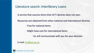 Literature search: Interlibrary Loans
A service that sources items that UCT Libraries does not own.
Resources are obtained from other national and international libraries
◦ Free for national items
◦ Might have cost for international items
◦ ILL will communicate with you for your decision
E-mail: ILL@uct.ac.za
 