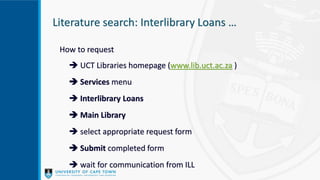 How to request
 UCT Libraries homepage (www.lib.uct.ac.za )
 Services menu
 Interlibrary Loans
 Main Library
 select appropriate request form
 Submit completed form
 wait for communication from ILL
Literature search: Interlibrary Loans …
 
