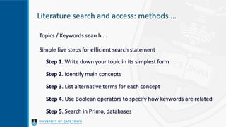 Literature search and access: methods …
Topics / Keywords search …
Simple five steps for efficient search statement
Step 1. Write down your topic in its simplest form
Step 2. Identify main concepts
Step 3. List alternative terms for each concept
Step 4. Use Boolean operators to specify how keywords are related
Step 5. Search in Primo, databases
 