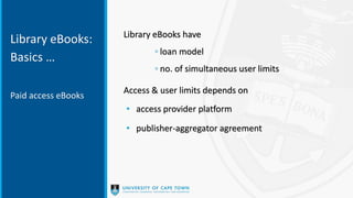 Library eBooks:
Basics …
Library eBooks have
◦ loan model
◦ no. of simultaneous user limits
Access & user limits depends on
• access provider platform
• publisher-aggregator agreement
Paid access eBooks
 