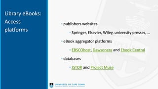 Library eBooks:
Access
platforms
◦ publishers websites
◦ Springer, Elsevier, Wiley, university presses, …
◦ eBook aggregator platforms
◦ EBSCOhost, Dawsonera and Ebook Central
◦ databases
◦ JSTOR and Project Muse
 
