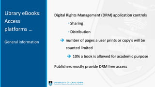Library eBooks:
Access
platforms …
Digital Rights Management (DRM) application controls
◦ Sharing
◦ Distribution
 number of pages a user prints or copy’s will be
counted limited
 10% a book is allowed for academic purpose
Publishers mostly provide DRM free access
General information
 