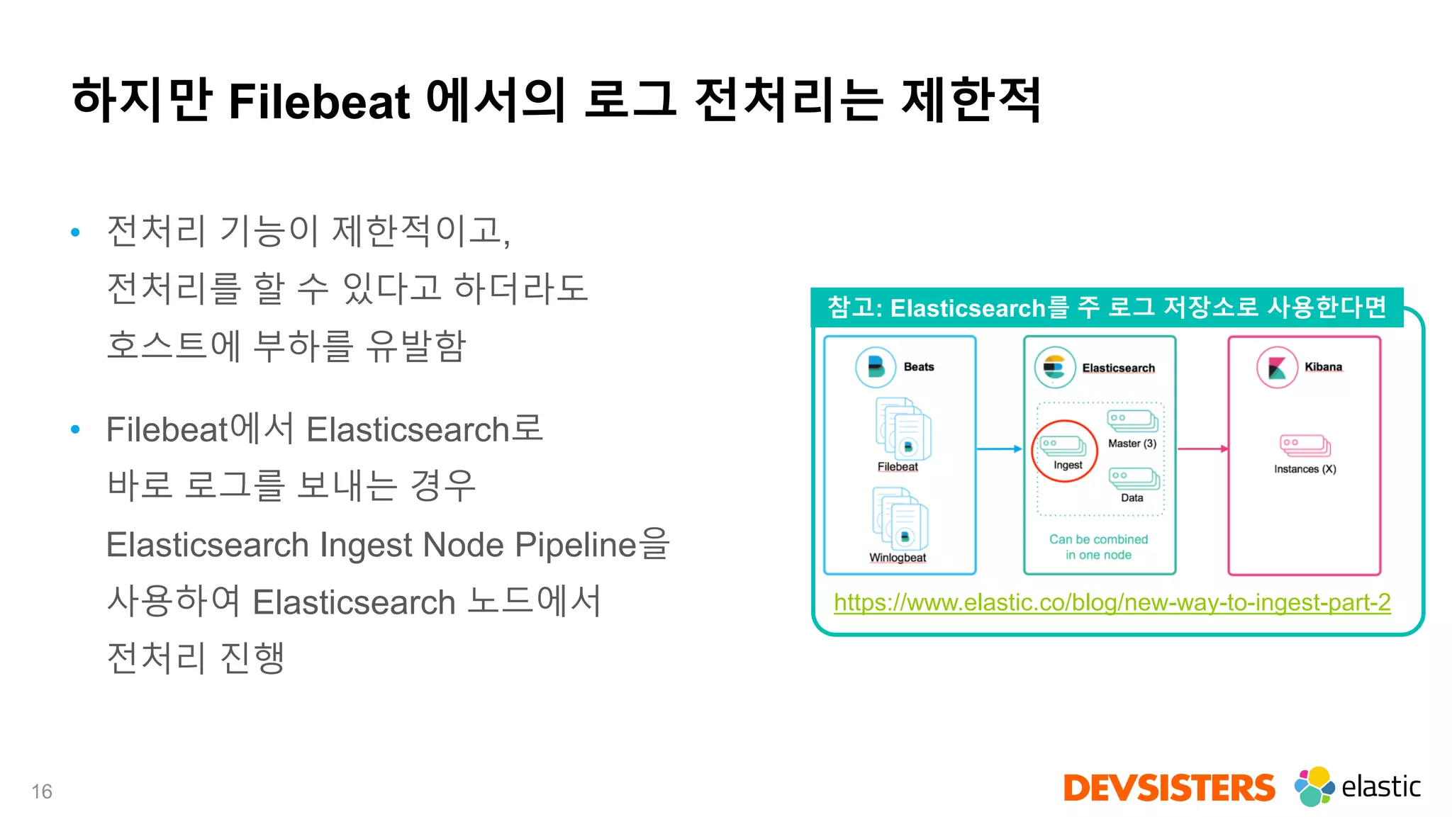 16
하지만 Filebeat 에서의 로그 전처리는 제한적
• 전처리 기능이 제한적이고,
전처리를 할 수 있다고 하더라도
호스트에 부하를 유발함
• Filebeat에서 Elasticsearch로
바로 로그를 보내는 경우
Elasticsearch Ingest Node Pipeline을
사용하여 Elasticsearch 노드에서
전처리 진행
https://www.elastic.co/blog/new-way-to-ingest-part-2
참고: Elasticsearch를 주 로그 저장소로 사용한다면
 