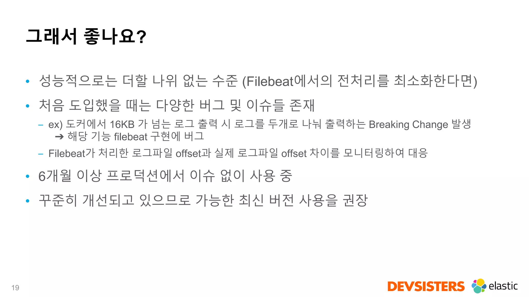 19
그래서 좋나요?
• 성능적으로는 더할 나위 없는 수준 (Filebeat에서의 전처리를 최소화한다면)
• 처음 도입했을 때는 다양한 버그 및 이슈들 존재
‒ ex) 도커에서 16KB 가 넘는 로그 출력 시 로그를 두개로 나눠 출력하는 Breaking Change 발생
➔ 해당 기능 filebeat 구현에 버그
‒ Filebeat가 처리한 로그파일 offset과 실제 로그파일 offset 차이를 모니터링하여 대응
• 6개월 이상 프로덕션에서 이슈 없이 사용 중
• 꾸준히 개선되고 있으므로 가능한 최신 버전 사용을 권장
 