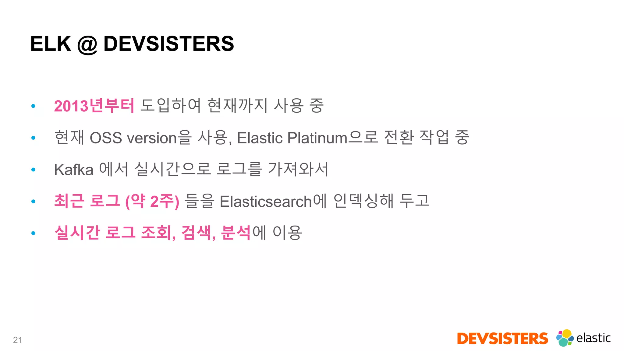 21
ELK @ DEVSISTERS
• 2013년부터 도입하여 현재까지 사용 중
• 현재 OSS version을 사용, Elastic Platinum으로 전환 작업 중
• Kafka 에서 실시간으로 로그를 가져와서
• 최근 로그 (약 2주) 들을 Elasticsearch에 인덱싱해 두고
• 실시간 로그 조회, 검색, 분석에 이용
 