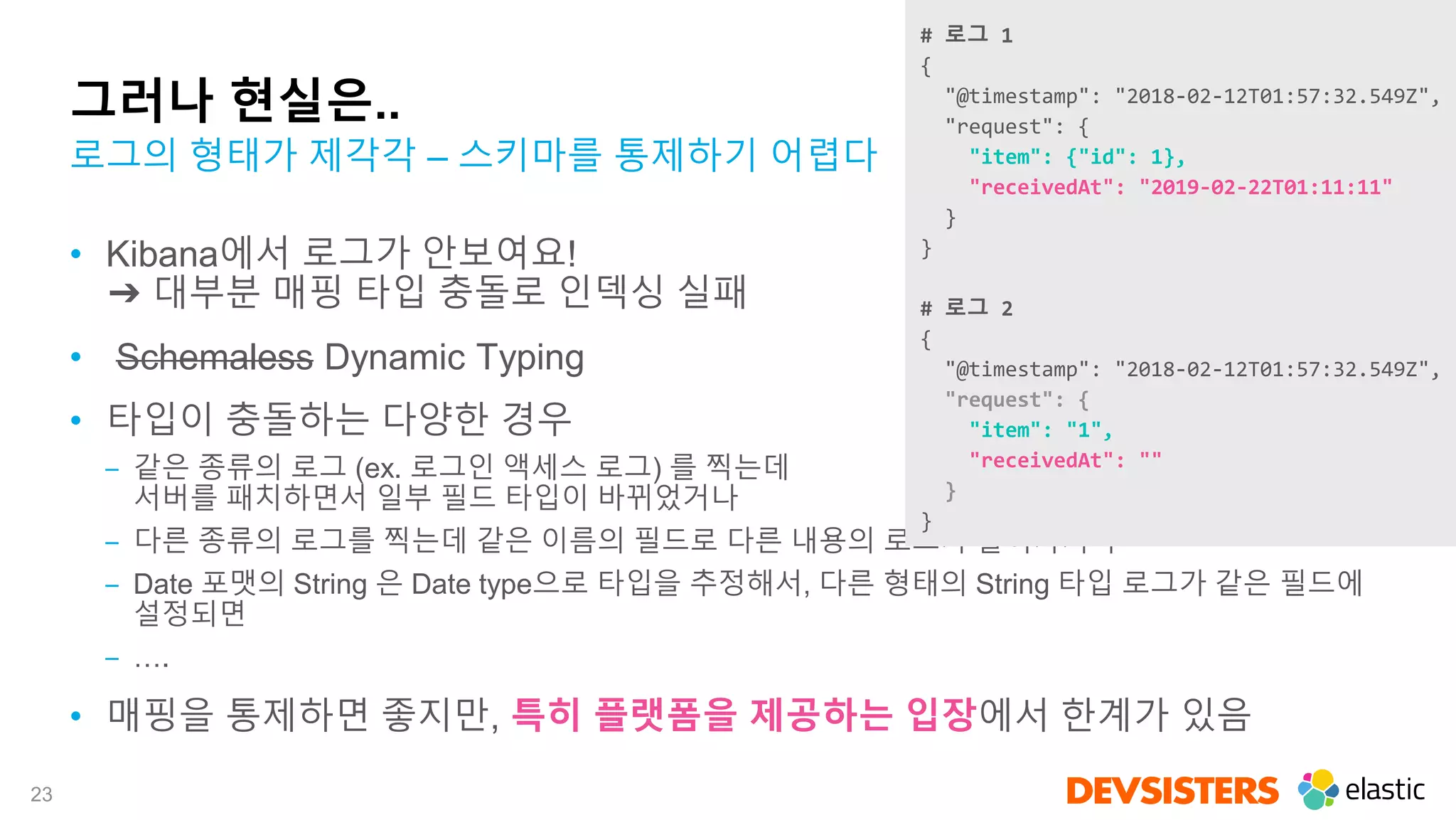 23
그러나 현실은..
• Kibana에서 로그가 안보여요!
➔ 대부분 매핑 타입 충돌로 인덱싱 실패
• Schemaless Dynamic Typing
• 타입이 충돌하는 다양한 경우
‒ 같은 종류의 로그 (ex. 로그인 액세스 로그) 를 찍는데
서버를 패치하면서 일부 필드 타입이 바뀌었거나
‒ 다른 종류의 로그를 찍는데 같은 이름의 필드로 다른 내용의 로그가 들어가거나
‒ Date 포맷의 String 은 Date type으로 타입을 추정해서, 다른 형태의 String 타입 로그가 같은 필드에
설정되면
‒ ….
• 매핑을 통제하면 좋지만, 특히 플랫폼을 제공하는 입장에서 한계가 있음
로그의 형태가 제각각 – 스키마를 통제하기 어렵다
# 로그 1
{
"@timestamp": "2018-02-12T01:57:32.549Z",
"request": {
"item": {"id": 1},
"receivedAt": "2019-02-22T01:11:11"
}
}
# 로그 2
{
"@timestamp": "2018-02-12T01:57:32.549Z",
"request": {
"item": "1",
"receivedAt": ""
}
}
 