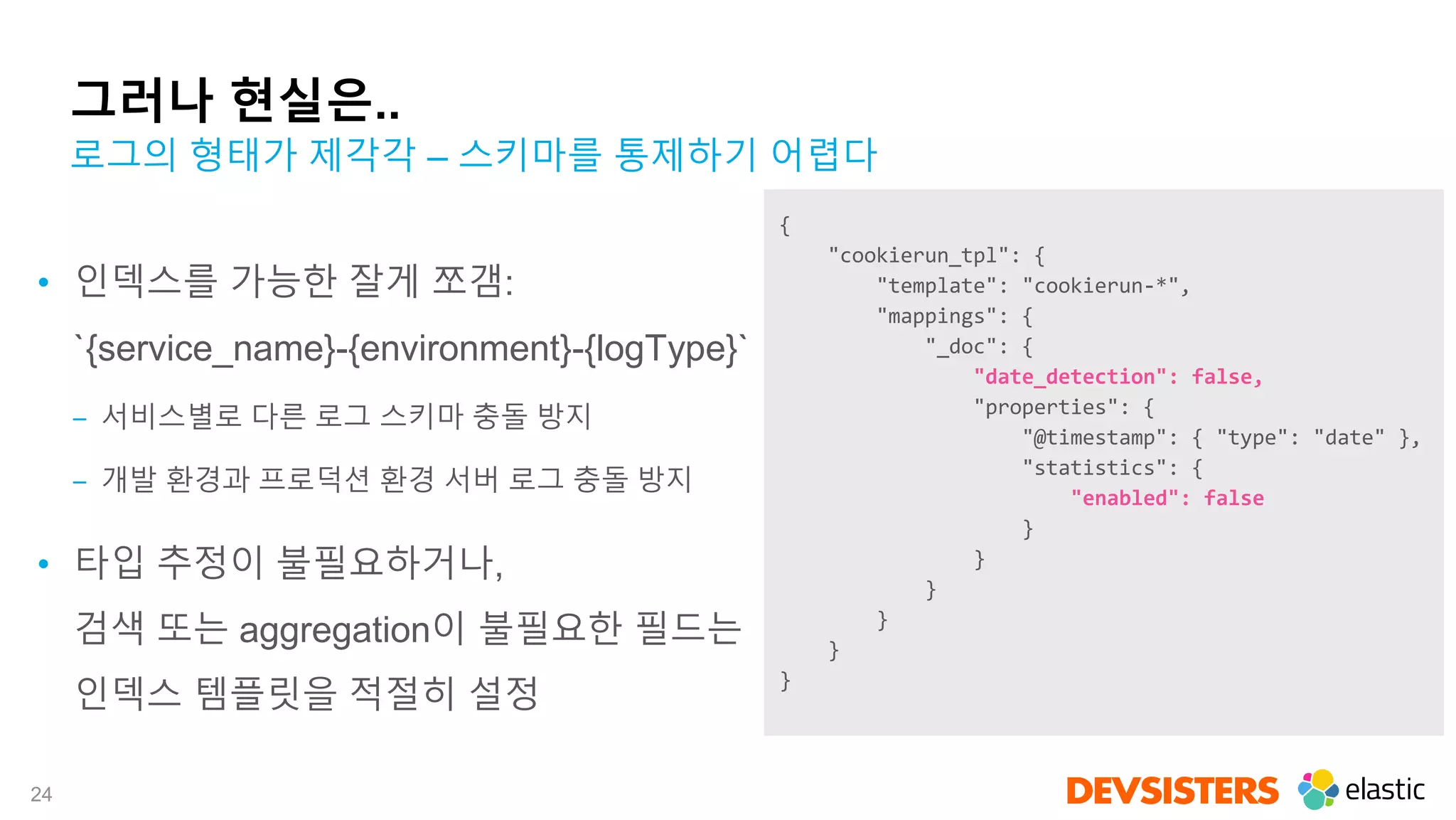 24
그러나 현실은..
• 인덱스를 가능한 잘게 쪼갬:
`{service_name}-{environment}-{logType}`
‒ 서비스별로 다른 로그 스키마 충돌 방지
‒ 개발 환경과 프로덕션 환경 서버 로그 충돌 방지
• 타입 추정이 불필요하거나,
검색 또는 aggregation이 불필요한 필드는
인덱스 템플릿을 적절히 설정
로그의 형태가 제각각 – 스키마를 통제하기 어렵다
{
"cookierun_tpl": {
"template": "cookierun-*",
"mappings": {
"_doc": {
"date_detection": false,
"properties": {
"@timestamp": { "type": "date" },
"statistics": {
"enabled": false
}
}
}
}
}
}
 