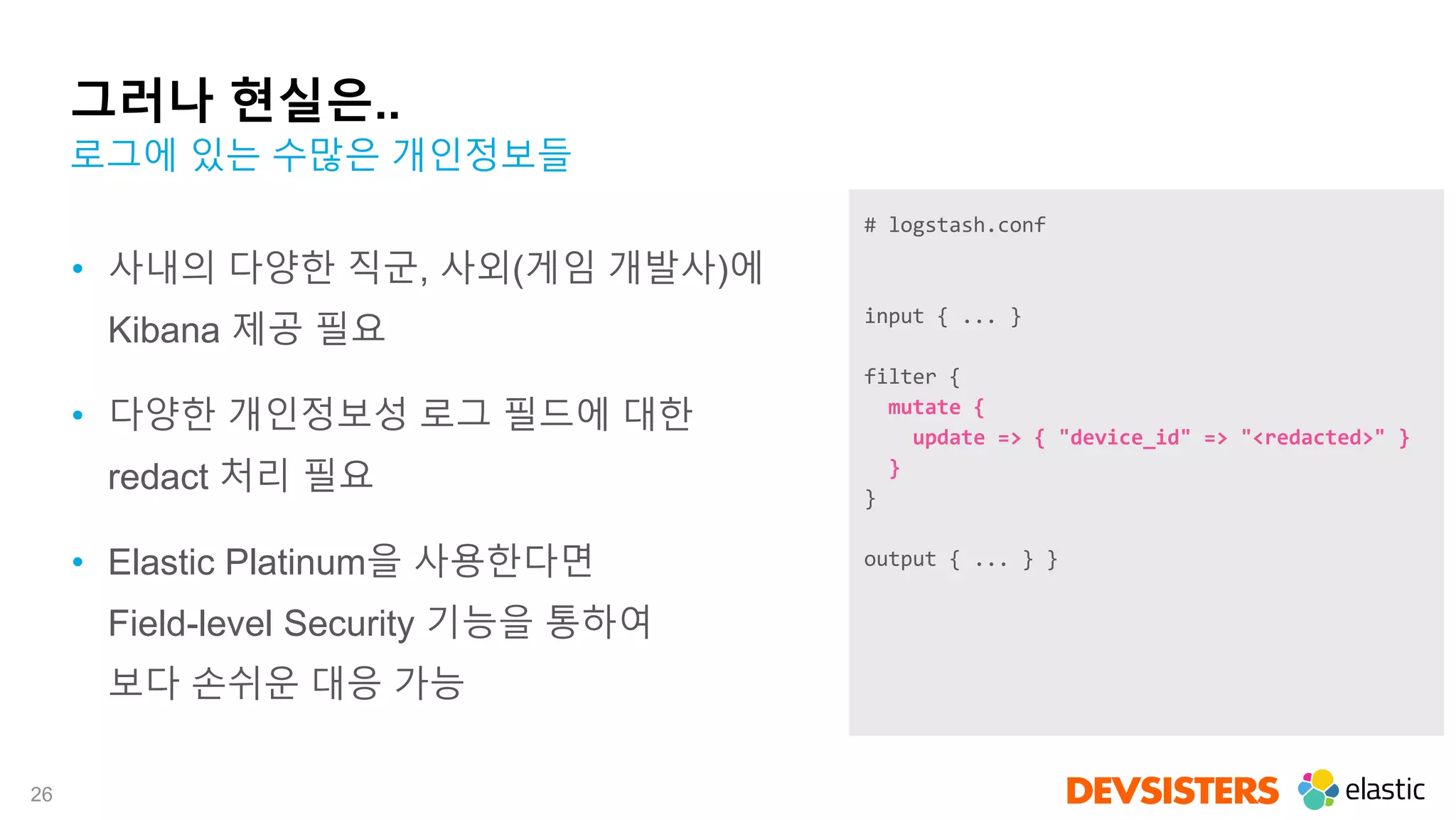 26
그러나 현실은..
• 사내의 다양한 직군, 사외(게임 개발사)에
Kibana 제공 필요
• 다양한 개인정보성 로그 필드에 대한
redact 처리 필요
• Elastic Platinum을 사용한다면
Field-level Security 기능을 통하여
보다 손쉬운 대응 가능
로그에 있는 수많은 개인정보들
# logstash.conf
input { ... }
filter {
mutate {
update => { "device_id" => "<redacted>" }
}
}
output { ... } }
 