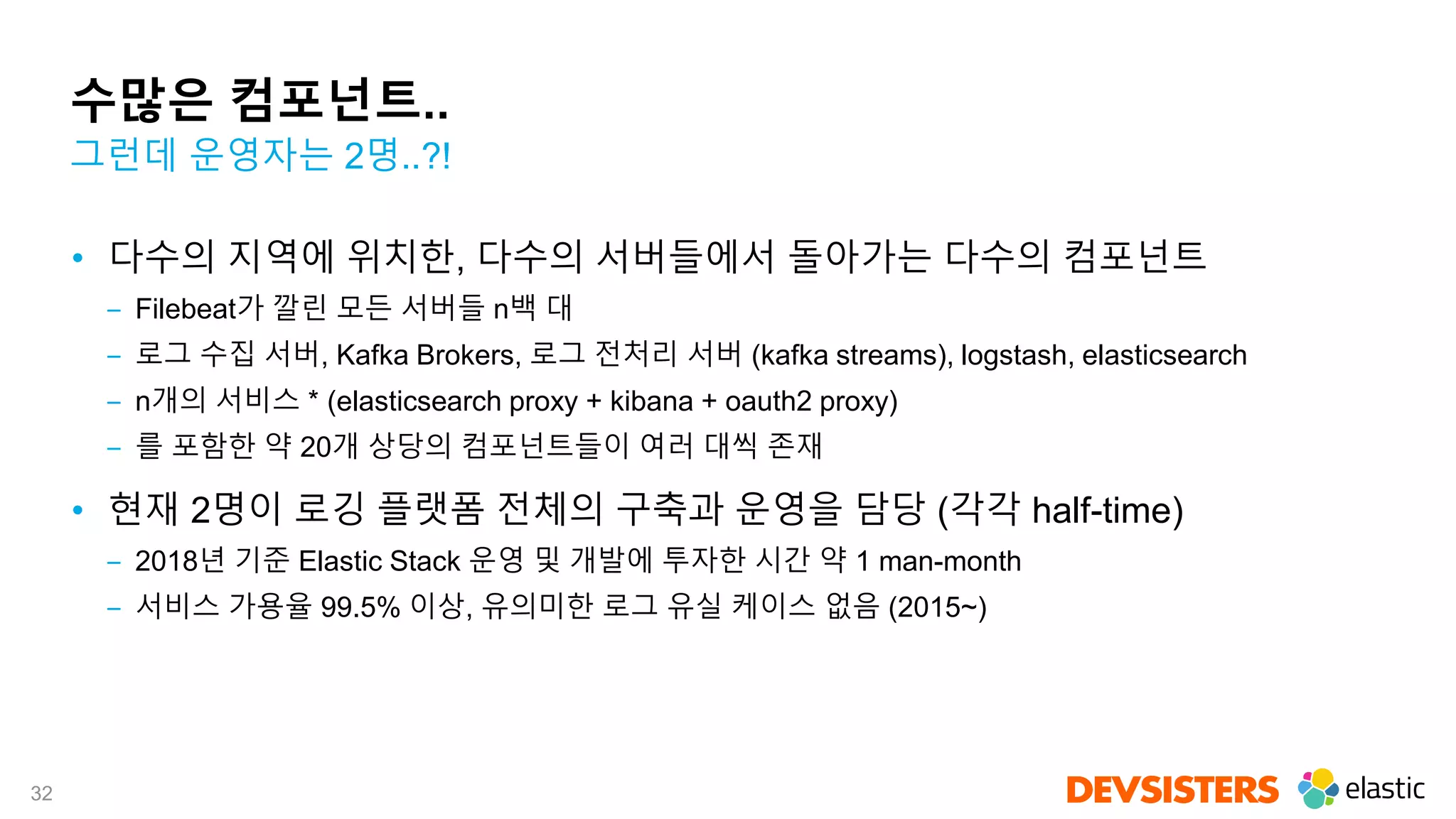32
수많은 컴포넌트..
• 다수의 지역에 위치한, 다수의 서버들에서 돌아가는 다수의 컴포넌트
‒ Filebeat가 깔린 모든 서버들 n백 대
‒ 로그 수집 서버, Kafka Brokers, 로그 전처리 서버 (kafka streams), logstash, elasticsearch
‒ n개의 서비스 * (elasticsearch proxy + kibana + oauth2 proxy)
‒ 를 포함한 약 20개 상당의 컴포넌트들이 여러 대씩 존재
• 현재 2명이 로깅 플랫폼 전체의 구축과 운영을 담당 (각각 half-time)
‒ 2018년 기준 Elastic Stack 운영 및 개발에 투자한 시간 약 1 man-month
‒ 서비스 가용율 99.5% 이상, 유의미한 로그 유실 케이스 없음 (2015~)
그런데 운영자는 2명..?!
 