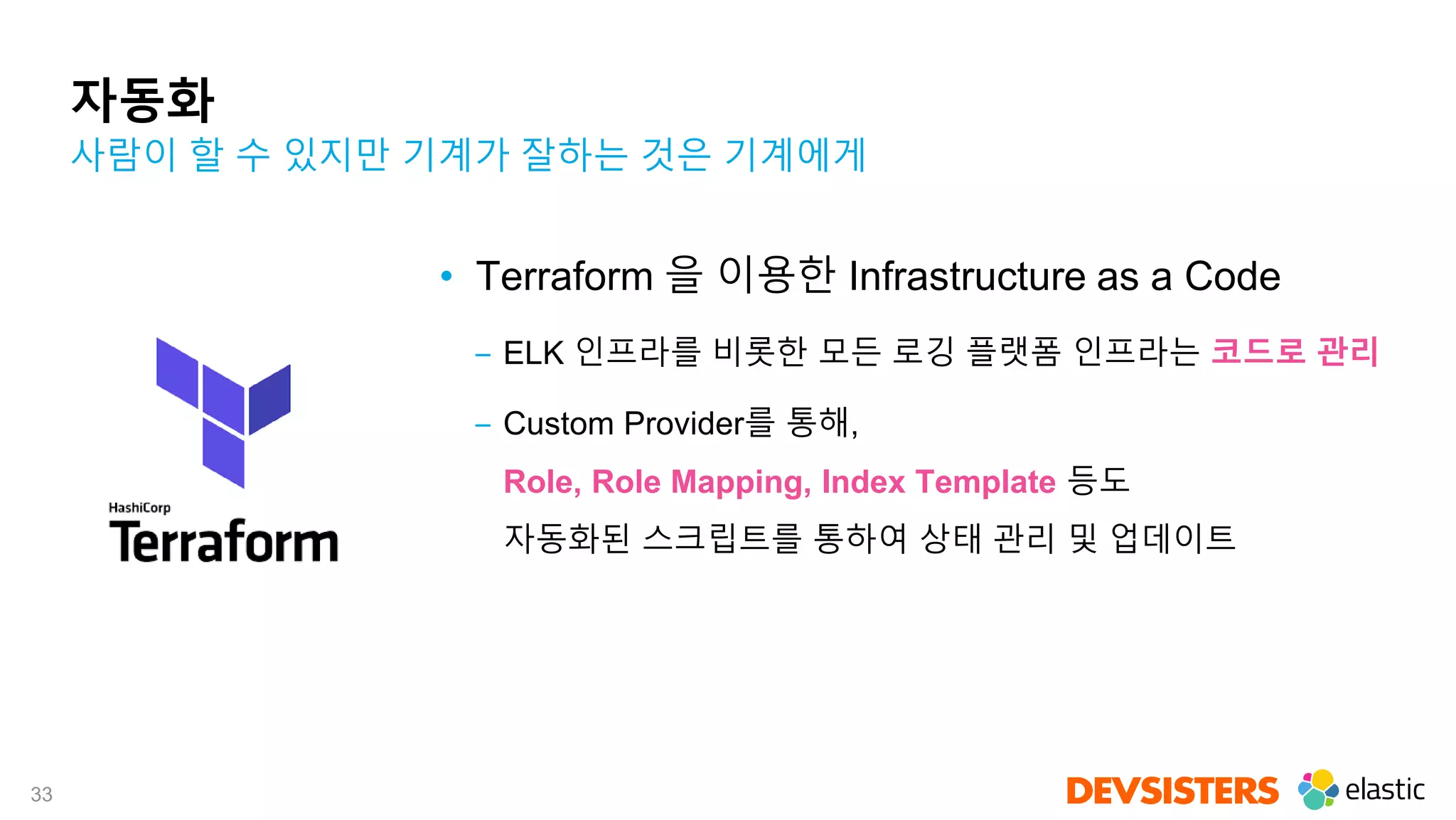 33
자동화
• Terraform 을 이용한 Infrastructure as a Code
‒ ELK 인프라를 비롯한 모든 로깅 플랫폼 인프라는 코드로 관리
‒ Custom Provider를 통해,
Role, Role Mapping, Index Template 등도
자동화된 스크립트를 통하여 상태 관리 및 업데이트
사람이 할 수 있지만 기계가 잘하는 것은 기계에게
 