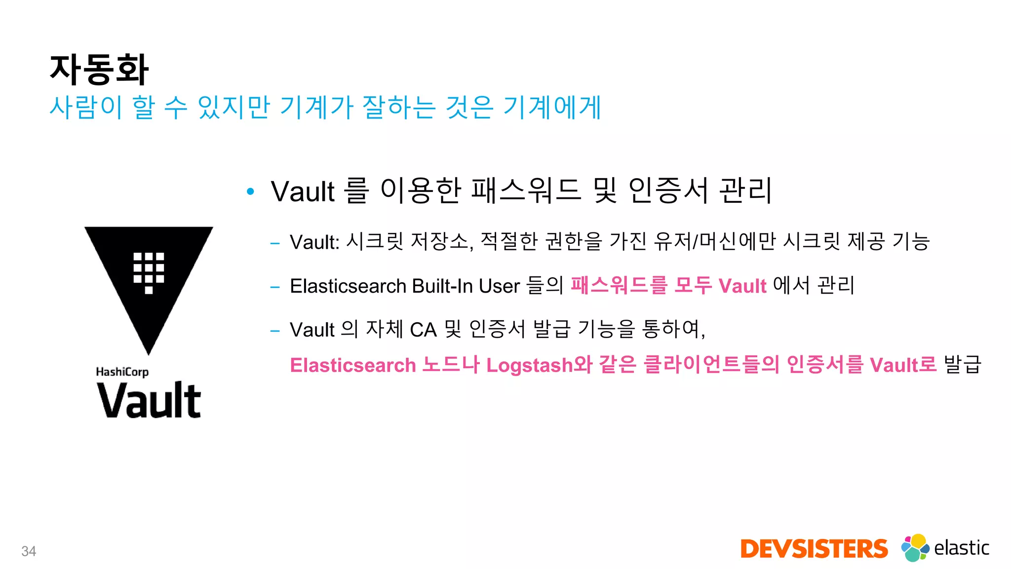 34
자동화
• Vault 를 이용한 패스워드 및 인증서 관리
‒ Vault: 시크릿 저장소, 적절한 권한을 가진 유저/머신에만 시크릿 제공 기능
‒ Elasticsearch Built-In User 들의 패스워드를 모두 Vault 에서 관리
‒ Vault 의 자체 CA 및 인증서 발급 기능을 통하여,
Elasticsearch 노드나 Logstash와 같은 클라이언트들의 인증서를 Vault로 발급
사람이 할 수 있지만 기계가 잘하는 것은 기계에게
 
