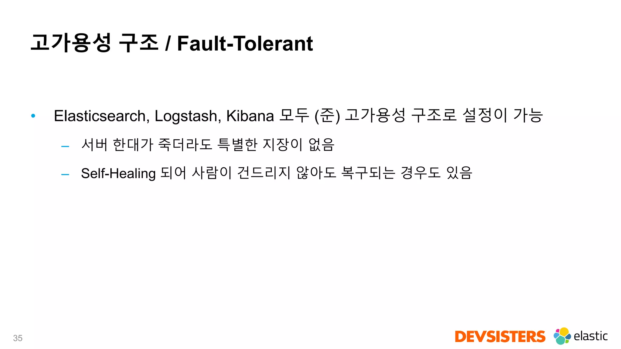 35
고가용성 구조 / Fault-Tolerant
• Elasticsearch, Logstash, Kibana 모두 (준) 고가용성 구조로 설정이 가능
– 서버 한대가 죽더라도 특별한 지장이 없음
– Self-Healing 되어 사람이 건드리지 않아도 복구되는 경우도 있음
 