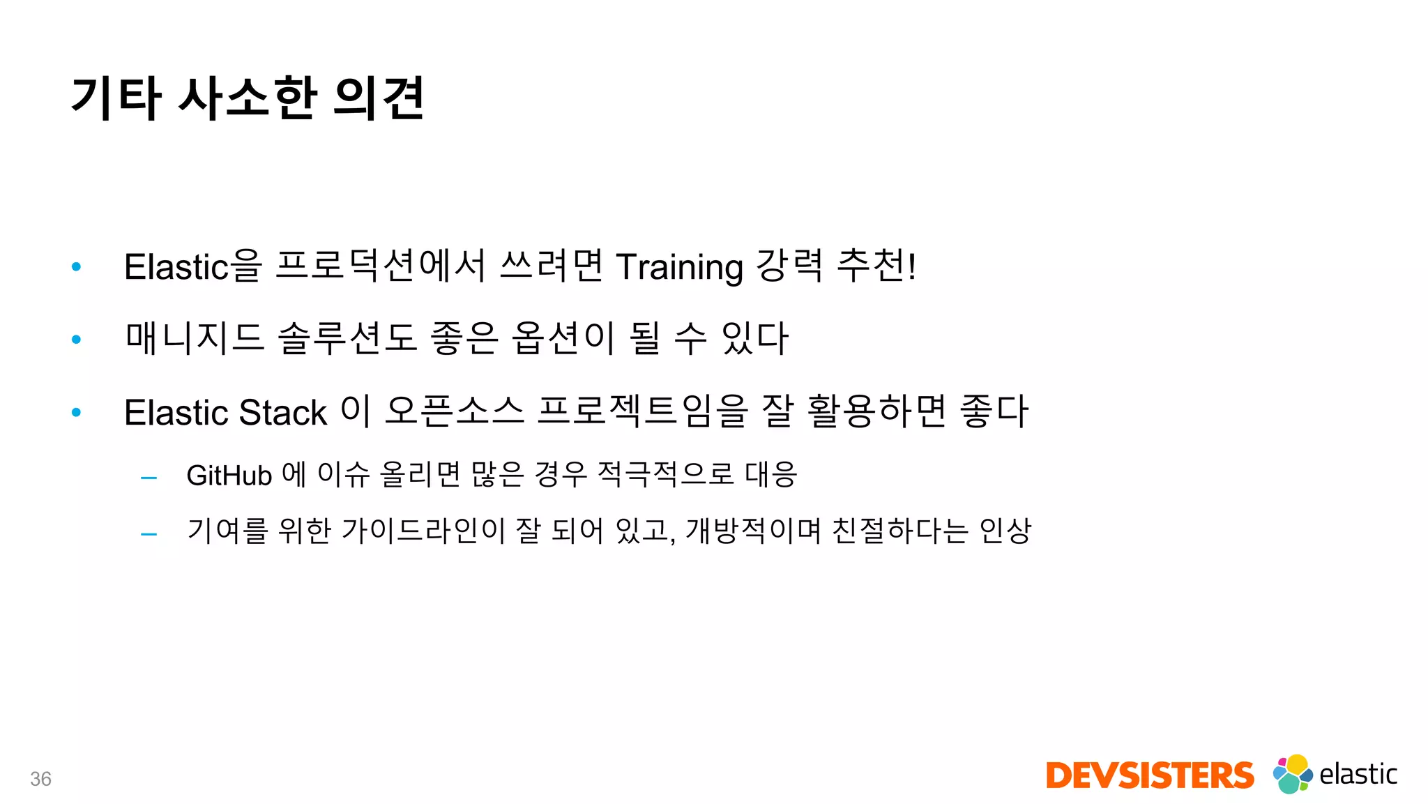 36
기타 사소한 의견
• Elastic을 프로덕션에서 쓰려면 Training 강력 추천!
• 매니지드 솔루션도 좋은 옵션이 될 수 있다
• Elastic Stack 이 오픈소스 프로젝트임을 잘 활용하면 좋다
– GitHub 에 이슈 올리면 많은 경우 적극적으로 대응
– 기여를 위한 가이드라인이 잘 되어 있고, 개방적이며 친절하다는 인상
 