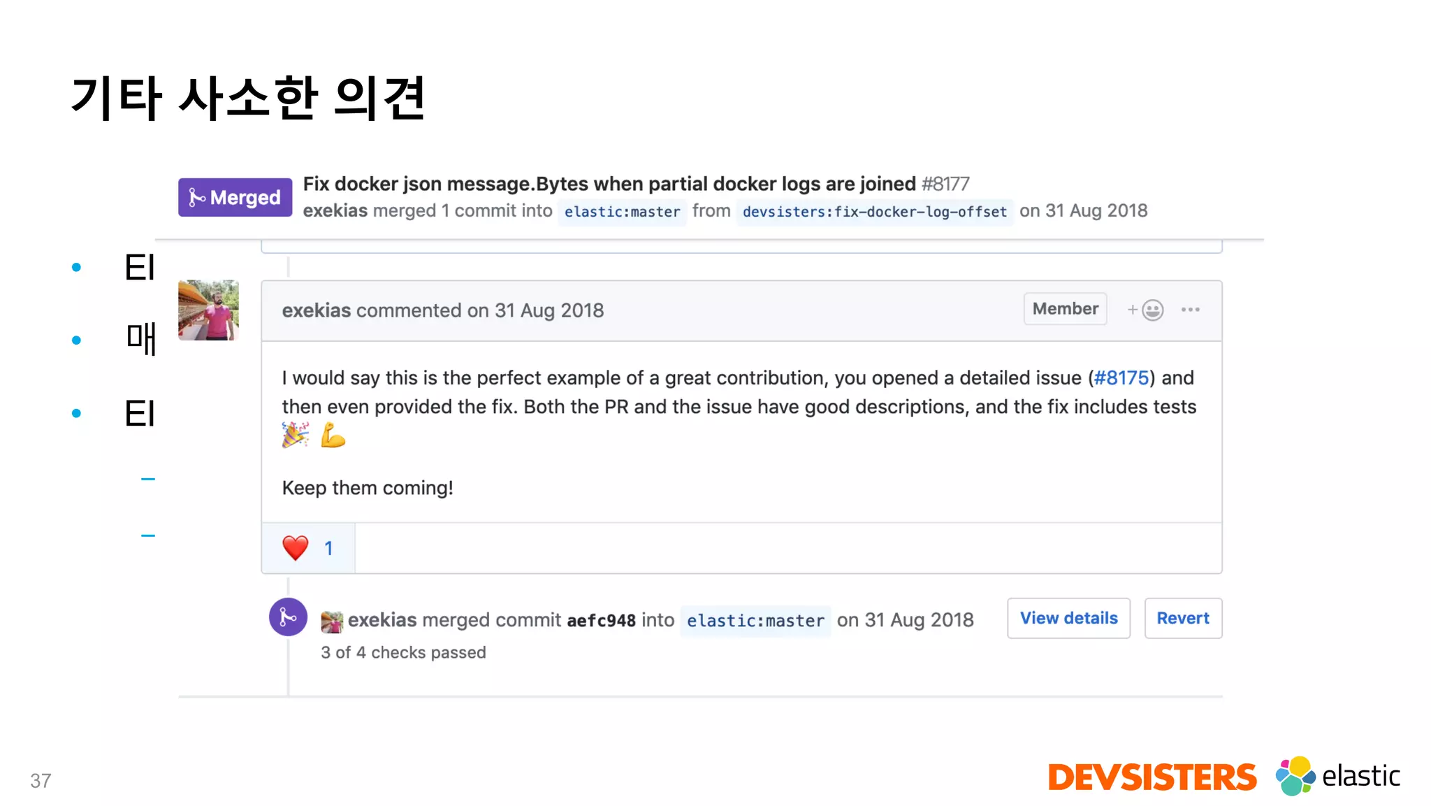 37
기타 사소한 의견
• Elastic을 프로덕션에서 쓰려면 Training 강력 추천!
• 매니지드 솔루션도 좋은 옵션이 될 수 있다
• Elastic Stack 이 오픈소스 프로젝트임을 잘 활용하면 좋다
– GitHub 에 이슈 올리면 많은 경우 적극적으로 대응
– 기여를 위한 가이드라인이 잘 되어 있고, 개방적이며 친절하다는 인상
 