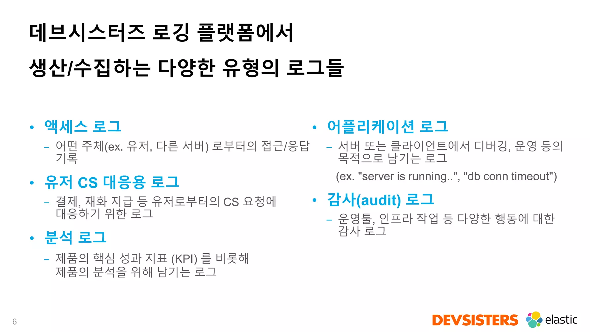 6
데브시스터즈 로깅 플랫폼에서
생산/수집하는 다양한 유형의 로그들
• 액세스 로그
‒ 어떤 주체(ex. 유저, 다른 서버) 로부터의 접근/응답
기록
• 유저 CS 대응용 로그
‒ 결제, 재화 지급 등 유저로부터의 CS 요청에
대응하기 위한 로그
• 분석 로그
‒ 제품의 핵심 성과 지표 (KPI) 를 비롯해
제품의 분석을 위해 남기는 로그
• 어플리케이션 로그
‒ 서버 또는 클라이언트에서 디버깅, 운영 등의
목적으로 남기는 로그
(ex. "server is running..", "db conn timeout")
• 감사(audit) 로그
‒ 운영툴, 인프라 작업 등 다양한 행동에 대한
감사 로그
 