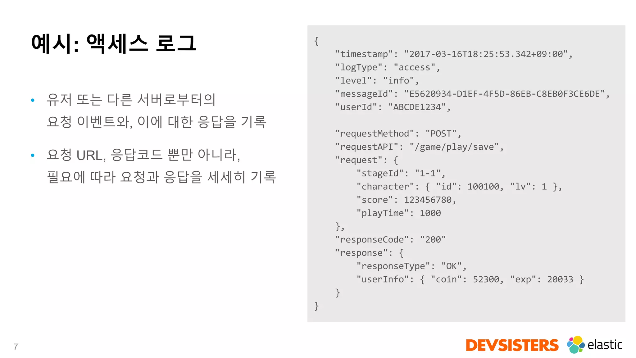 7
예시: 액세스 로그 {
"timestamp": "2017-03-16T18:25:53.342+09:00",
"logType": "access",
"level": "info",
"messageId": "E5620934-D1EF-4F5D-86EB-C8EB0F3CE6DE",
"userId": "ABCDE1234",
"requestMethod": "POST",
"requestAPI": "/game/play/save",
"request": {
"stageId": "1-1",
"character": { "id": 100100, "lv": 1 },
"score": 123456780,
"playTime": 1000
},
"responseCode": "200"
"response": {
"responseType": "OK",
"userInfo": { "coin": 52300, "exp": 20033 }
}
}
• 유저 또는 다른 서버로부터의
요청 이벤트와, 이에 대한 응답을 기록
• 요청 URL, 응답코드 뿐만 아니라,
필요에 따라 요청과 응답을 세세히 기록
 