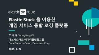 1
Elastic Stack 을 이용한
게임 서비스 통합 로깅 플랫폼
오 승 용 SeungYong Oh
데브시스터즈 데이터플랫폼그룹
Data Platform Group, Devsisters Corp.
2019. 2. 22
 