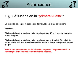 • ¿Qué sucede en la “primera vuelta”?
Aclaraciones
La elección principal (y puede ser definitiva) será el 27 de octubre.
Entonces…
Si el candidato a presidente más votado obtiene 45 % o más de los votos,
queda elegido.
Si el candidato a presidente más votado obtiene entre el 40 % y el 45 %
de los votos con una diferencia de más del 10 % sobre el segundo, queda
elegido.
Si esas dos condiciones no se cumplen, se pasa a “segunda vuelta” o
“ballotage” entre los dos candidatos más votados.
 